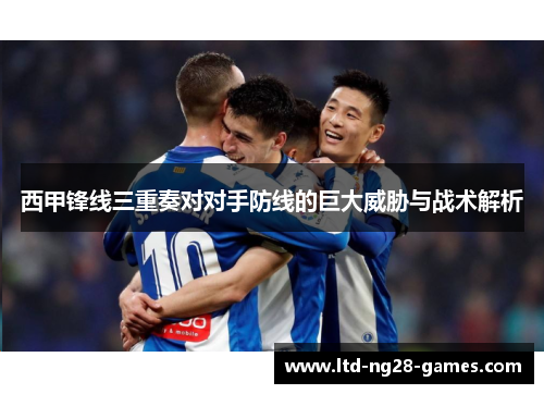 西甲锋线三重奏对对手防线的巨大威胁与战术解析