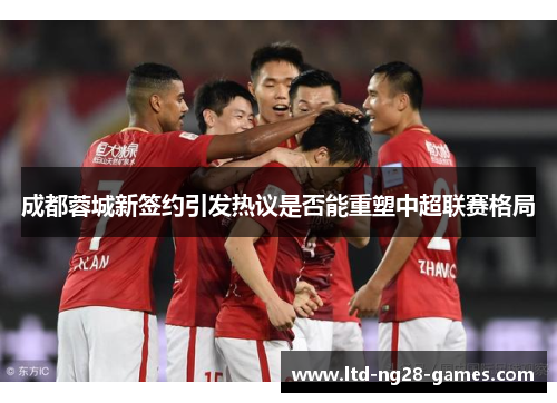 成都蓉城新签约引发热议是否能重塑中超联赛格局