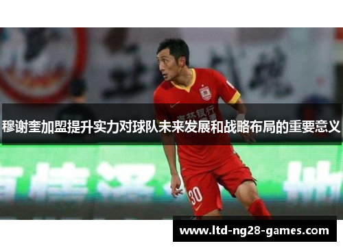 穆谢奎加盟提升实力对球队未来发展和战略布局的重要意义