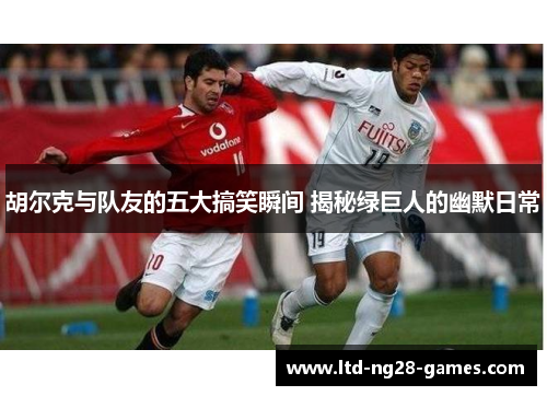 胡尔克与队友的五大搞笑瞬间 揭秘绿巨人的幽默日常