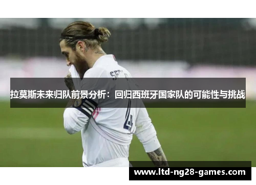 拉莫斯未来归队前景分析：回归西班牙国家队的可能性与挑战