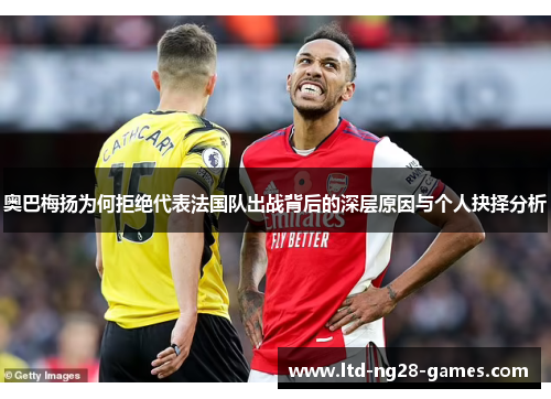 奥巴梅扬为何拒绝代表法国队出战背后的深层原因与个人抉择分析