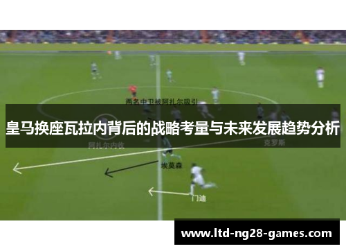 皇马换座瓦拉内背后的战略考量与未来发展趋势分析 皇马换座瓦拉内背后的战略考量与未来发展趋势分析