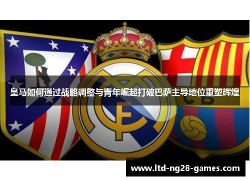 皇马如何通过战略调整与青年崛起打破巴萨主导地位重塑辉煌