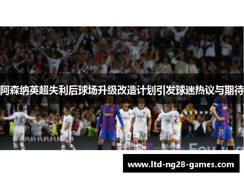 阿森纳英超失利后球场升级改造计划引发球迷热议与期待 阿森纳英超失利后球场升级改造计划引发球迷热议与期待