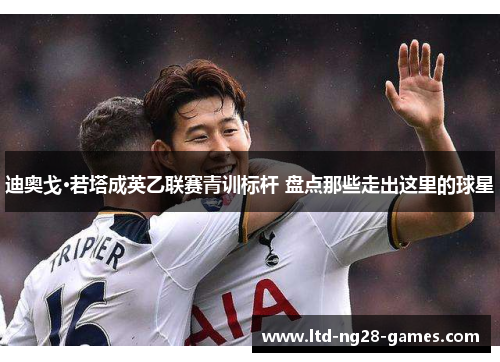 迪奥戈·若塔成英乙联赛青训标杆 盘点那些走出这里的球星